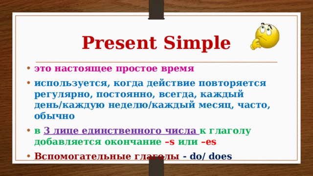 Present Simple это настоящее простое время используется, когда действие повторяется регулярно, постоянно, всегда, каждый день/каждую неделю/каждый месяц, часто, обычно в 3 лице единственного числа к глаголу добавляется окончание –s или –es Вспомогательные глаголы  - do/ does 