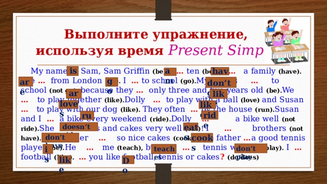 Выполните упражнение, используя время Present Simple is am have  My name … Sam, Sam Griffin (be). I … ten (be). I … a family (have). We … from London (be). I … to school (go). My sisters … to school (not go), because they … only three and five years old (be). We … to play together (like). Dolly … to play with a ball (love) and Susan … to play with our dog (like). They often … by the house (run). Susan and I … a bike every weekend (ride). Dolly … a bike well (not ride). She … sweets and cakes very well (eat) !  I … brothers (not have). Our mother … so nice cakes (cook). The father … a good tennis player (be). He … me (teach), but I … tennis well (not play). I … football (like). … you like football, tennis or cakes ?  (do/does) go are don’t go are like loves likes ride run eats doesn’t ride cooks don’t have don’t play is teaches like Do 