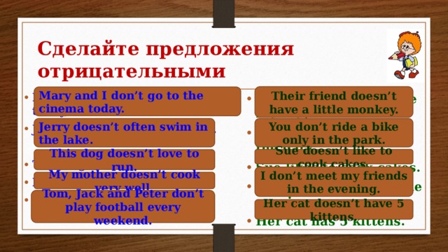 Сделайте предложения отрицательными Their friend doesn’t have a little monkey. Mary and I don’t go to the cinema today. Mary and I go to the cinema today. Jerry often swims in the lake.  This dog loves to run. My mother cooks very well. Tom, Jack and Peter play football every weekend.   Their friend has a little monkey. You ride a bike only in the park. Sue likes to cook cakes. I meet my friends in the evening. Her cat has 5 kittens. You don’t ride a bike only in the park. Jerry doesn’t often swim in the lake. Sue doesn’t like to cook cakes. This dog doesn’t love to run. I don’t meet my friends in the evening. My mother doesn’t cook very well. Tom, Jack and Peter don’t play football every weekend. Her cat doesn’t have 5 kittens. 