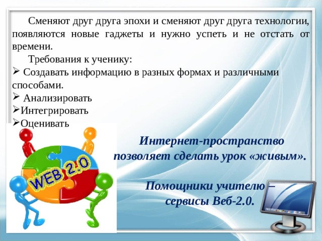  Сменяют друг друга эпохи и сменяют друг друга технологии, появляются новые гаджеты и нужно успеть и не отстать от времени.  Требования к ученику:  Создавать информацию в разных формах и различными способами.  Анализировать Интегрировать Оценивать Интернет-пространство позволяет сделать урок «живым».  Помощники учителю – сервисы Веб-2.0.  
