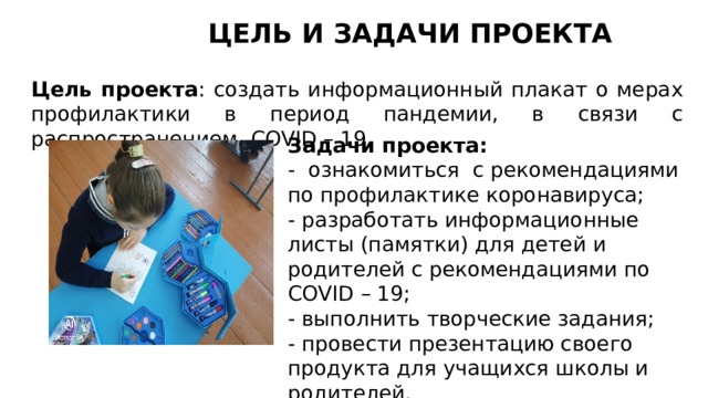 ЦЕЛЬ И ЗАДАЧИ ПРОЕКТА Цель проекта : создать информационный плакат о мерах профилактики в период пандемии, в связи с распространением COVID – 19. Задачи проекта: - ознакомиться с рекомендациями по профилактике коронавируса; - разработать информационные листы (памятки) для детей и родителей с рекомендациями по COVID – 19; - выполнить творческие задания; - провести презентацию своего продукта для учащихся школы и родителей. 
