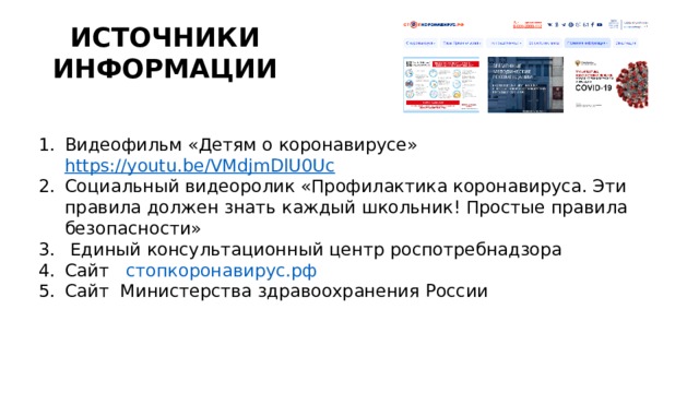 ИСТОЧНИКИ ИНФОРМАЦИИ Видеофильм «Детям о коронавирусе» https://youtu.be/VMdjmDlU0Uc Социальный видеоролик «Профилактика коронавируса. Эти правила должен знать каждый школьник! Простые правила безопасности»  Единый консультационный центр роспотребнадзора Сайт    стопкоронавирус.рф Сайт Министерства здравоохранения России 