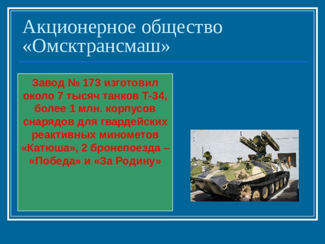 Акционерное общество «Омсктрансмаш» Завод № 173 изготовил около 7 тысяч танков Т-34, более 1 млн. корпусов снарядов для гвардейских реактивных минометов «Катюша», 2 бронепоезда – «Победа» и «За Родину» 