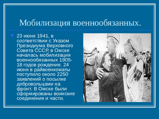 Мобилизация военнообязанных. 23 июня 1941, в соответствии с Указом Президиума Верховного Совета СССР, в Омске началась мобилизация военнообязанных 1905-18 годов рождения. 24 июня в райвоенкоматы поступило около 2250 заявлений о посылке добровольцами на фронт. В Омске были сформированы воинские соединения и части. 