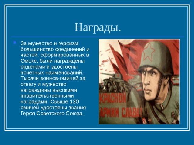 Награды. За мужество и героизм большинство соединений и частей, сформированных в Омске, были награждены орденами и удостоены почетных наименований. Тысячи воинов-омичей за отвагу и мужество награждены высокими правительственными наградами. Свыше 130 омичей удостоены звания Героя Советского Союза. 