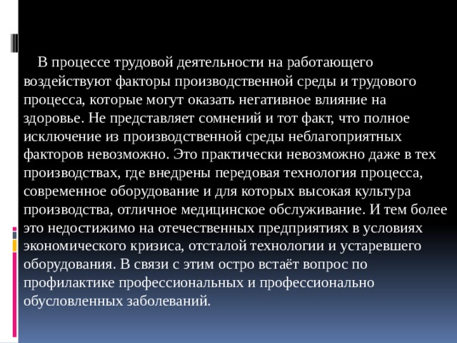  В процессе трудовой деятельности на работающего воздействуют факторы производственной среды и трудового процесса, которые могут оказать негативное влияние на здоровье. Не представляет сомнений и тот факт, что полное исключение из производственной среды неблагоприятных факторов невозможно. Это практически невозможно даже в тех производствах, где внедрены передовая технология процесса, современное оборудование и для которых высокая культура производства, отличное медицинское обслуживание. И тем более это недостижимо на отечественных предприятиях в условиях экономического кризиса, отсталой технологии и устаревшего оборудования. В связи с этим остро встаёт вопрос по профилактике профессиональных и профессионально обусловленных заболеваний. 