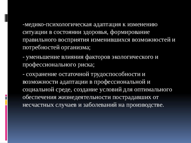 -медико-психологическая адаптация к изменению ситуации в состоянии здоровья, формирование правильного восприятия изменившихся возможностей и потребностей организма; - уменьшение влияния факторов экологического и профессионального риска; - сохранение остаточной трудоспособности и возможности адаптации в профессиональной и социальной среде, создание условий для оптимального обеспечения жизнедеятельности пострадавших от несчастных случаев и заболеваний на производстве. 