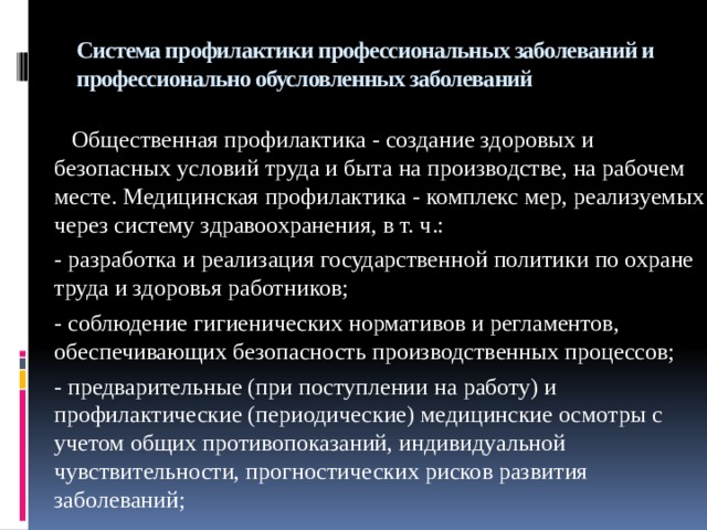 Система профилактики профессиональных заболеваний и профессионально обусловленных заболеваний  Общественная профилактика - создание здоровых и безопасных условий труда и быта на производстве, на рабочем месте. Медицинская профилактика - комплекс мер, реализуемых через систему здравоохранения, в т. ч.: - разработка и реализация государственной политики по охране труда и здоровья работников; - соблюдение гигиенических нормативов и регламентов, обеспечивающих безопасность производственных процессов; - предварительные (при поступлении на работу) и профилактические (периодические) медицинские осмотры с учетом общих противопоказаний, индивидуальной чувствительности, прогностических рисков развития заболеваний; 