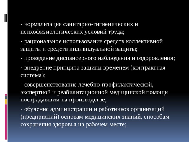 - нормализация санитарно-гигиенических и психофизиологических условий труда; - рациональное использование средств коллективной защиты и средств индивидуальной защиты; - проведение диспансерного наблюдения и оздоровления; - внедрение принципа защиты временем (контрактная система); - совершенствование лечебно-профилактической, экспертной и реабилитационной медицинской помощи пострадавшим на производстве; - обучение администрации и работников организаций (предприятий) основам медицинских знаний, способам сохранения здоровья на рабочем месте; 