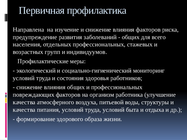 Первичная профилактика Направлена на изучение и снижение влияния факторов риска, предупреждение развития заболеваний - общих для всего населения, отдельных профессиональных, стажевых и возрастных групп и индивидуумов.  Профилактические меры: - экологический и социально-гигиенический мониторинг условий труда и состояния здоровья работников; - снижение влияния общих и профессиональных повреждающих факторов на организм работника (улучшение качества атмосферного воздуха, питьевой воды, структуры и качества питания, условий труда, условий быта и отдыха и др.); - формирование здорового образа жизни. 