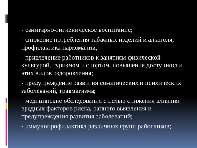 - санитарно-гигиеническое воспитание; - снижение потребления табачных изделий и алкоголя, профилактика наркомании; - привлечение работников к занятиям физической культурой, туризмом и спортом, повышение доступности этих видов оздоровления; - предупреждение развития соматических и психических заболеваний, травматизма; - медицинские обследования с целью снижения влияния вредных факторов риска, раннего выявления и предупреждения развития заболеваний; - иммунопрофилактика различных групп работников; 