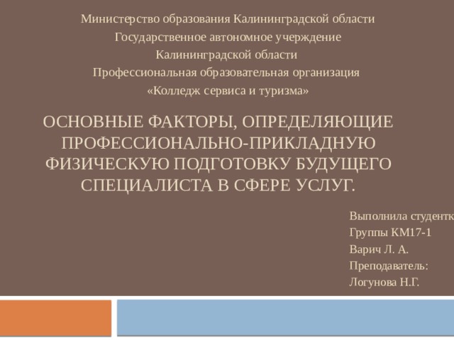 Министерство образования Калининградской области Государственное автономное учерждение Калининградской области Профессиональная образовательная организация «Колледж сервиса и туризма» Основные факторы, определяющие профессионально-прикладную физическую подготовку будущего специалиста в сфере услуг. Выполнила студентка Группы КМ17-1 Варич Л. А. Преподаватель: Логунова Н.Г. 