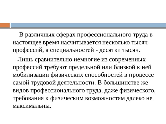  В различных сферах профессионального труда в настоящее время насчитывается несколько тысяч профессий, а специальностей - десятки тысяч.  Лишь сравнительно немногие из современных профессий требуют предельной или близкой к ней мобилизации физических способностей в процессе самой трудовой деятельности. В большинстве же видов профессионального труда, даже физического, требования к физическим возможностям далеко не максимальны. 