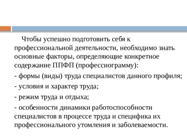  Чтобы успешно подготовить себя к профессиональной деятельности, необходимо знать основные факторы, определяющие конкретное содержание ППФП (профессиограмму): - формы (виды) труда специалистов данного профиля; - условия и характер труда; - режим труда и отдыха; - особенности динамики работоспособности специалистов в процессе труда и специфика их профессионального утомления и заболеваемости. 