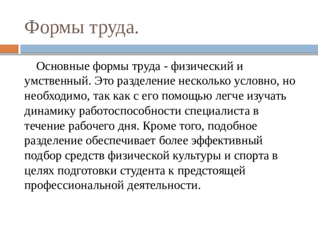 Формы труда.  Основные формы труда - физический и умственный. Это разделение несколько условно, но необходимо, так как с его помощью легче изучать динамику работоспособности специалиста в течение рабочего дня. Кроме того, подобное разделение обеспечивает более эффективный подбор средств физической культуры и спорта в целях подготовки студента к предстоящей профессиональной деятельности. 