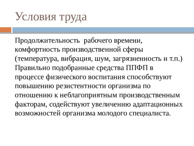 Условия труда Продолжительность рабочего времени, комфортность производственной сферы (температура, вибрация, шум, загрязненность и т.п.) Правильно подобранные средства ППФП в процессе физического воспитания способствуют повышению резистентности организма по отношению к неблагоприятным производственным факторам, содействуют увеличению адаптационных возможностей организма молодого специалиста. 