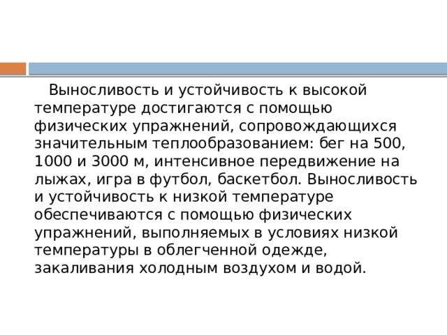  Выносливость и устойчивость к высокой температуре достигаются с помощью физических упражнений, сопровождающихся значительным теплообразованием: бег на 500, 1000 и 3000 м, интенсивное передвижение на лыжах, игра в футбол, баскетбол. Выносливость и устойчивость к низкой температуре обеспечиваются с помощью физических упражнений, выполняемых в условиях низкой температуры в облегченной одежде, закаливания холодным воздухом и водой. 