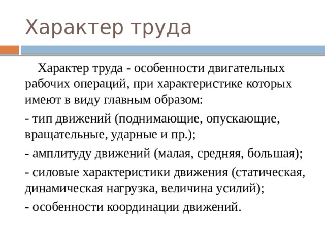 Характер труда  Характер труда - особенности двигательных рабочих операций, при характеристике которых имеют в виду главным образом: - тип движений (поднимающие, опускающие, вращательные, ударные и пр.); - амплитуду движений (малая, средняя, большая); - силовые характеристики движения (статическая, динамическая нагрузка, величина усилий); - особенности координации движений. 