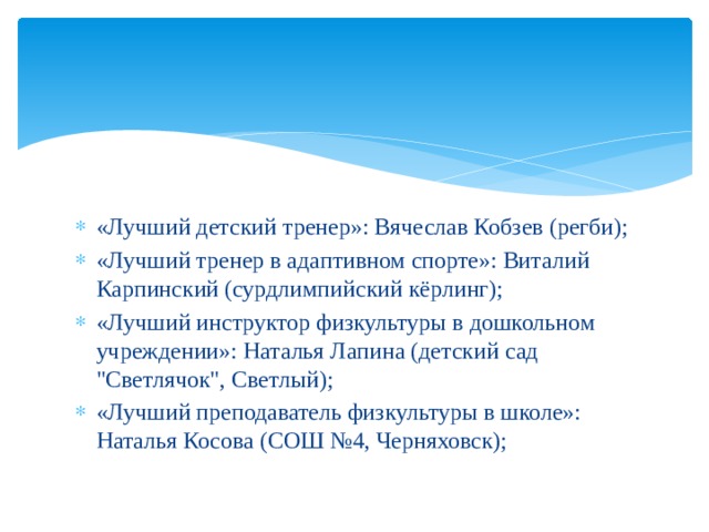 «Лучший детский тренер»: Вячеслав Кобзев (регби); «Лучший тренер в адаптивном спорте»: Виталий Карпинский (сурдлимпийский кёрлинг); «Лучший инструктор физкультуры в дошкольном учреждении»: Наталья Лапина (детский сад 