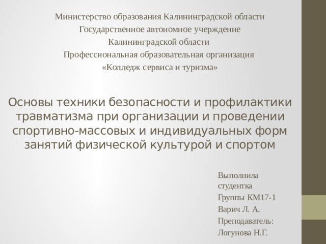 Министерство образования Калининградской области Государственное автономное учерждение Калининградской области Профессиональная образовательная организация «Колледж сервиса и туризма» Основы техники безопасности и профилактики травматизма при организации и проведении спортивно-массовых и индивидуальных форм занятий физической культурой и спортом Выполнила студентка Группы КМ17-1 Варич Л. А. Преподаватель: Логунова Н.Г. 