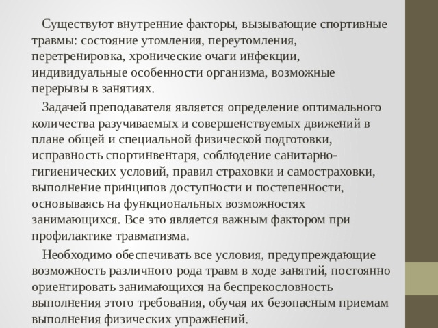  Существуют внутренние факторы, вызывающие спортивные травмы: состояние утомления, переутомления, перетренировка, хронические очаги инфекции, индивидуальные особенности организма, возможные перерывы в занятиях.  Задачей преподавателя является определение оптимального количества разучиваемых и совершенствуемых движений в плане общей и специальной физической подготовки, исправность спортинвентаря, соблюдение санитарно-гигиенических условий, правил страховки и самостраховки, выполнение принципов доступности и постепенности, основываясь на функциональных возможностях занимающихся. Все это является важным фактором при профилактике травматизма.  Необходимо обеспечивать все условия, предупреждающие возможность различного рода травм в ходе занятий, постоянно ориентировать занимающихся на беспрекословность выполнения этого требования, обучая их безопасным приемам выполнения физических упражнений. 