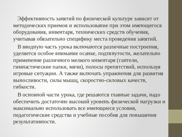  Эффективность занятий по физической культуре зависит от методических приемов и использование при этом имеющегося оборудования, инвентаря, технических средств обучения, учитывая обязательно специфику места проведения занятий.  В вводную часть урока включаются различные построения, уделяется особое внимание осанке, подтянутости, желательно применение различного мелкого инвентаря (гантели, гимнастические палки, мячи), полосы препятствий, используя игровые ситуации. А также включать упражнения для развития выносливости, силы мышц, скоростно-силовых качеств, гибкости.  В основной части урока, где решаются главные задачи, надо обеспечить достаточно высокий уровень физической нагрузки и максимально использовать все имеющиеся условия, педагогические средства и учебные пособия для повышения результативности. 