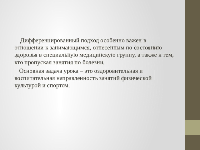  Дифференцированный подход особенно важен в отношении к занимающимся, отнесенным по состоянию здоровья в специальную медицинскую группу, а также к тем, кто пропускал занятия по болезни.  Основная задача урока – это оздоровительная и воспитательная направленность занятий физической культурой и спортом. 