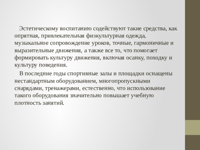  Эстетическому воспитанию содействуют такие средства, как опрятная, привлекательная физкультурная одежда, музыкальное сопровождение уроков, точные, гармоничные и выразительные движения, а также все то, что помогает формировать культуру движения, включая осанку, походку и культуру поведения.  В последние годы спортивные залы и площадки оснащены нестандартным оборудованием, многопропускными снарядами, тренажерами, естественно, что использование такого оборудования значительно повышает учебную плотность занятий. 