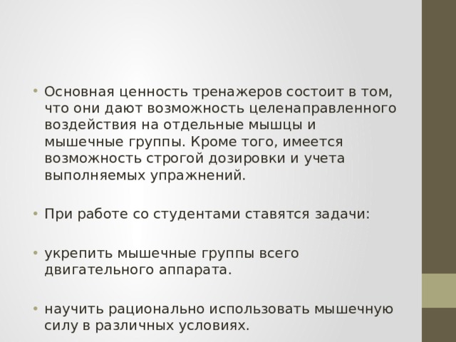 Основная ценность тренажеров состоит в том, что они дают возможность целенаправленного воздействия на отдельные мышцы и мышечные группы. Кроме того, имеется возможность строгой дозировки и учета выполняемых упражнений. При работе со студентами ставятся задачи: укрепить мышечные группы всего двигательного аппарата. научить рационально использовать мышечную силу в различных условиях. 