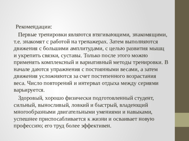  Рекомендации:  Первые тренировки являются втягивающими, знакомящими, т.е. знакомят с работой на тренажерах. Затем выполняются движения с большими амплитудами, с целью развития мышц и укрепить связки, суставы. Только после этого можно применять комплексный и вариативный методы тренировки. В начале даются упражнения с постоянными весами, а затем движения усложняются за счет постепенного возрастания веса. Число повторений и интервал отдыха между сериями варьируется.  Здоровый, хорошо физически подготовленный студент, сильный, выносливый, ловкий и быстрый, владеющий многообразными двигательными умениями и навыками, успешнее приспосабливается к жизни и осваивает новую профессию; его труд более эффективен. 