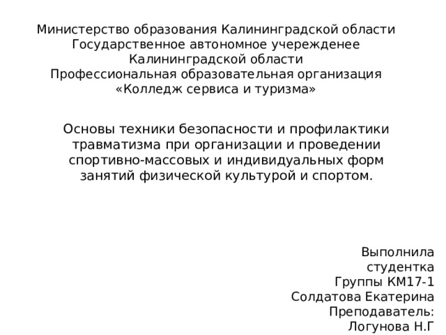 Министерство образования Калининградской области  Государственное автономное учережденее  Калининградской области  Профессиональная образовательная организация  «Колледж сервиса и туризма» Основы техники безопасности и профилактики травматизма при организации и проведении спортивно-массовых и индивидуальных форм занятий физической культурой и спортом. Выполнила студентка  Группы КМ17-1  Солдатова Екатерина  Преподаватель:  Логунова Н.Г 