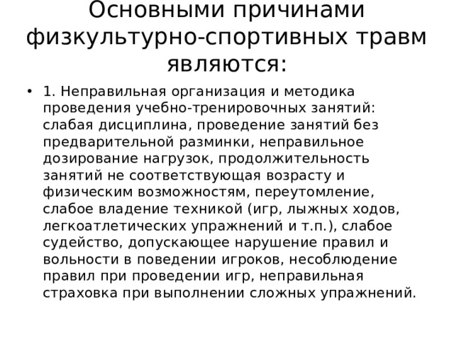 Основными причинами физкультурно-спортивных травм являются: 1. Неправильная организация и методика проведения учебно-тренировочных занятий: слабая дисциплина, проведение занятий без предварительной разминки, неправильное дозирование нагрузок, продолжительность занятий не соответствующая возрасту и физическим возможностям, переутомление, слабое владение техникой (игр, лыжных ходов, легкоатлетических упражнений и т.п.), слабое судейство, допускающее нарушение правил и вольности в поведении игроков, несоблюдение правил при проведении игр, неправильная страховка при выполнении сложных упражнений. 