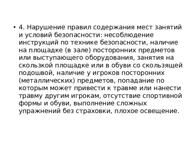 4. Нарушение правил содержания мест занятий и условий безопасности: несоблюдение инструкций по технике безопасности, наличие на площадке (в зале) посторонних предметов или выступающего оборудования, занятия на скользкой площадке или в обуви со скользящей подошвой, наличие у игроков посторонних (металлических) предметов, попадание по которым может привести к травме или нанести травму другим игрокам, отсутствие спортивной формы и обуви, выполнение сложных упражнений без страховки, плохое освещение. 