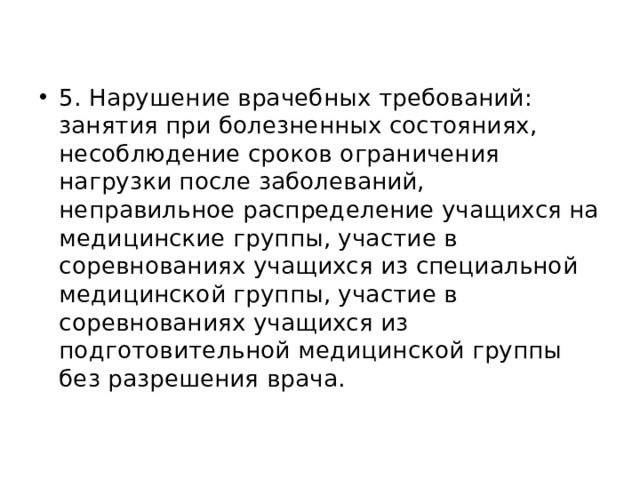 5. Нарушение врачебных требований: занятия при болезненных состояниях, несоблюдение сроков ограничения нагрузки после заболеваний, неправильное распределение учащихся на медицинские группы, участие в соревнованиях учащихся из специальной медицинской группы, участие в соревнованиях учащихся из подготовительной медицинской группы без разрешения врача. 