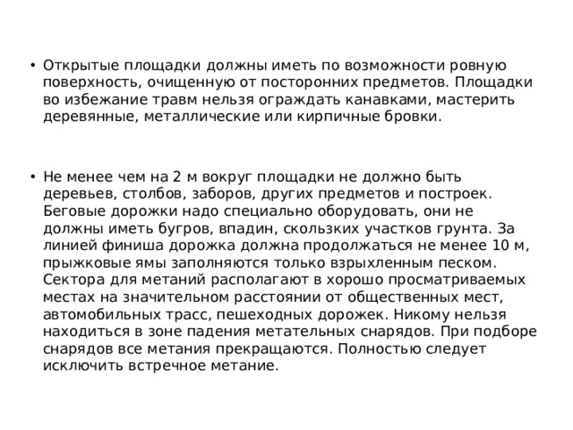 Открытые площадки должны иметь по возможности ровную поверхность, очищенную от посторонних предметов. Площадки во избежание травм нельзя ограждать канавками, мастерить деревянные, металлические или кирпичные бровки. Не менее чем на 2 м вокруг площадки не должно быть деревьев, столбов, заборов, других предметов и построек. Беговые дорожки надо специально оборудовать, они не должны иметь бугров, впадин, скользких участков грунта. За линией финиша дорожка должна продолжаться не менее 10 м, прыжковые ямы заполняются только взрыхленным песком. Сектора для метаний располагают в хорошо просматриваемых местах на значительном расстоянии от общественных мест, автомобильных трасс, пешеходных дорожек. Никому нельзя находиться в зоне падения метательных снарядов. При подборе снарядов все метания прекращаются. Полностью следует исключить встречное метание. 