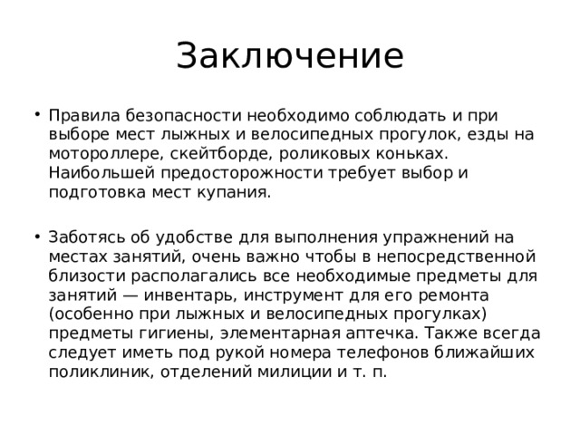 Заключение Правила безопасности необходимо соблюдать и при выборе мест лыжных и велосипедных прогулок, езды на мотороллере, скейтборде, роликовых коньках. Наибольшей предосторожности требует выбор и подготовка мест купания. Заботясь об удобстве для выполнения упражнений на местах занятий, очень важно чтобы в непосредственной близости располагались все необходимые предметы для занятий — инвентарь, инструмент для его ремонта (особенно при лыжных и велосипедных прогулках) предметы гигиены, элементарная аптечка. Также всегда следует иметь под рукой номера телефонов ближайших поликлиник, отделений милиции и т. п. 