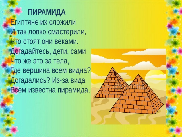  ПИРАМИДА  Египтяне их сложили  И так ловко смастерили,  Что стоят они веками.  Догадайтесь, дети, сами  Что же это за тела,  Где вершина всем видна?  Догадались? Из-за вида  Всем известна пирамида. 