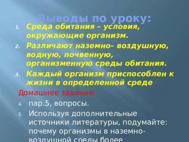 Выводы по уроку: Cреда обитания – условия, окружающие организм. Различают наземно– воздушную, водную, почвенную, организменную среды обитания. Каждый организм приспособлен к жизни в определенной среде Домашнее задание: пар.5, вопросы. Используя дополнительные источники литературы, подумайте: почему организмы в наземно-воздушной среды более многообразны? 