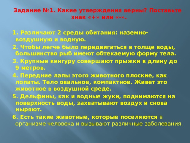 Задание №1.   Какие утверждения верны? Поставьте знак «+» или «-».  1. Различают 2 среды обитания: наземно-во здушную и водную. 2. Чтобы легче было передвигаться в толще воды, большинство рыб имеют обтекаемую форму тела. 3. Крупные кенгуру совершают прыжки в длину до 9 метров. 4. Передние лапы этого животного плоские, как лопаты. Тело овальное, компактное. Живет это животное в воздушной среде. 5. Дельфины, как и водные жуки, поднимаются на поверхность воды, захватывают воздух и снова ныряют. 6. Есть такие животные, которые поселяются в организме человека и вызывают различные заболевания .                  