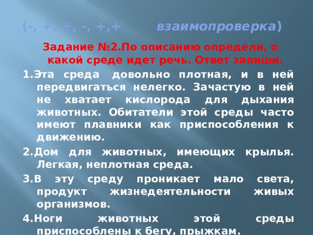   (-, +, +, -, +,+         взаимопроверка )   Задание №2.По описанию определи, о какой среде идет речь. Ответ запиши. 1.Эта среда  довольно плотная, и в ней передвигаться нелегко. Зачастую в ней не хватает кислорода для дыхания животных. Обитатели этой среды часто имеют плавники как приспособления к движению. 2.Дом для животных, имеющих крылья. Легкая, неплотная среда. 3.В эту среду проникает мало света, продукт жизнедеятельности живых организмов. 4.Ноги животных этой среды приспособлены к бегу, прыжкам. 5.Эта среда может изменяться, расти, дышать, умирать, давать себе подобных. 