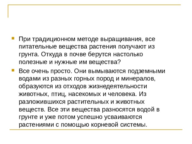 При традиционном методе выращивания, все питательные вещества растения получают из грунта. Откуда в почве берутся настолько полезные и нужные им вещества? Все очень просто. Они вымываются подземными водами из разных горных пород и минералов, образуются из отходов жизнедеятельности животных, птиц, насекомых и человека. Из разложившихся растительных и животных веществ. Все эти вещества разносятся водой в грунте и уже потом успешно усваиваются растениями с помощью корневой системы. 