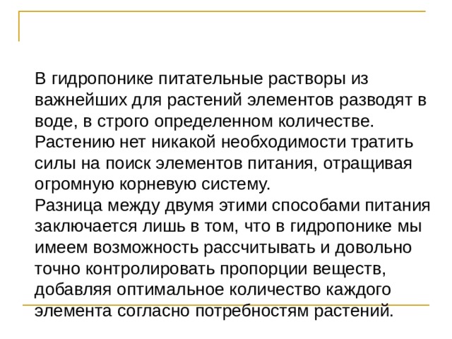 В гидропонике питательные растворы из важнейших для растений элементов разводят в воде, в строго определенном количестве. Растению нет никакой необходимости тратить силы на поиск элементов питания, отращивая огромную корневую систему. Разница между двумя этими способами питания заключается лишь в том, что в гидропонике мы имеем возможность рассчитывать и довольно точно контролировать пропорции веществ, добавляя оптимальное количество каждого элемента согласно потребностям растений. 