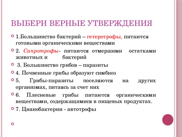 Выбери верные утверждения 1.Большинство бактерий – гетеротрофы, питаются готовыми органическими веществами 2. Сапротрофы - питаются отмершими остатками животных и бактерий  3. Большинство грибов – паразиты 4. Почвенные грибы образуют симбиоз 5. Грибы-паразиты поселяются на других организмах, питаясь за счет них 6. Плесневые грибы питаются органическими веществами, содержащимися в пищевых продуктах. 7. Цианобактерии - автотрофы  