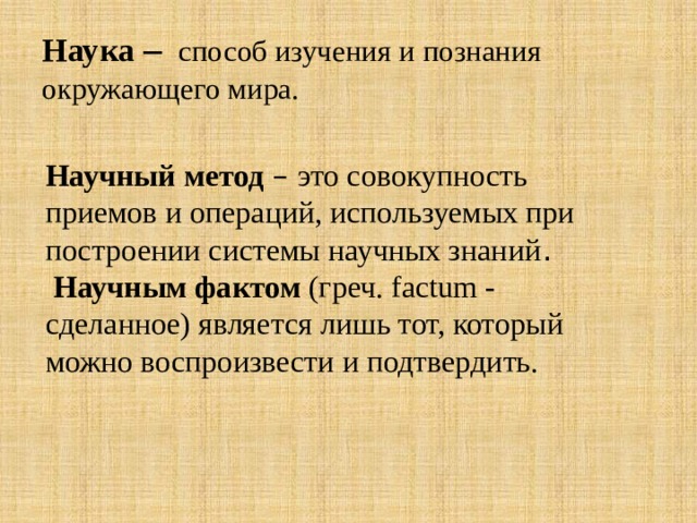 Наука – способ изучения и познания окружающего мира. Научный метод – это совокупность приемов и операций, используемых при построении системы научных знаний .  Научным фактом (греч. factum - сделанное) является лишь тот, который можно воспроизвести и подтвердить. 