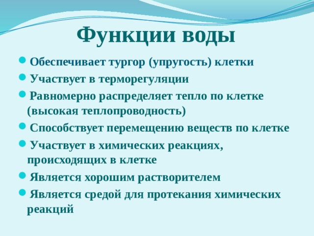 Функции воды Обеспечивает тургор (упругость) клетки Участвует в терморегуляции Равномерно распределяет тепло по клетке (высокая теплопроводность) Способствует перемещению веществ по клетке Участвует в химических реакциях, происходящих в клетке Является хорошим растворителем Является средой для протекания химических реакций 