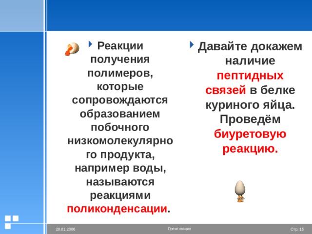 Реакции получения полимеров, которые сопровождаются образованием побочного низкомолекулярного продукта, например воды, называются реакциями поликонденсации . Давайте докажем наличие пептидных связей в белке куриного яйца. Проведём биуретовую реакцию. 