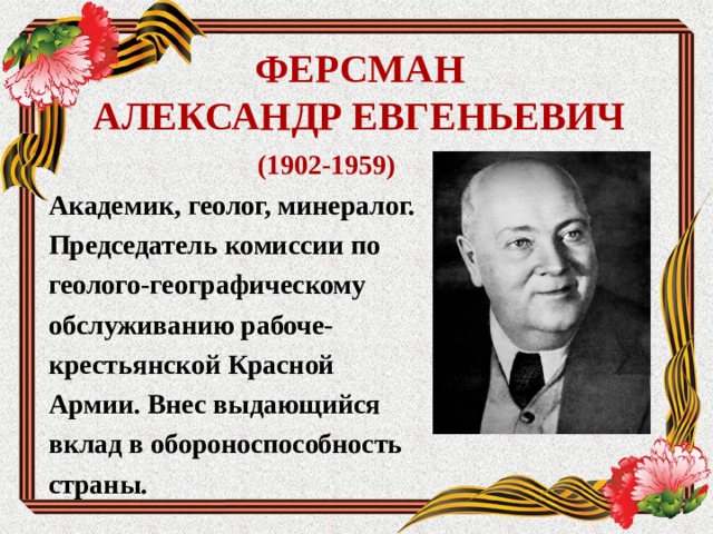 ФЕРСМАН  АЛЕКСАНДР ЕВГЕНЬЕВИЧ (1902-1959) Академик, геолог, минералог. Председатель комиссии по геолого-географическому обслуживанию рабоче- крестьянской Красной Армии. Внес выдающийся вклад в обороноспособность страны. 