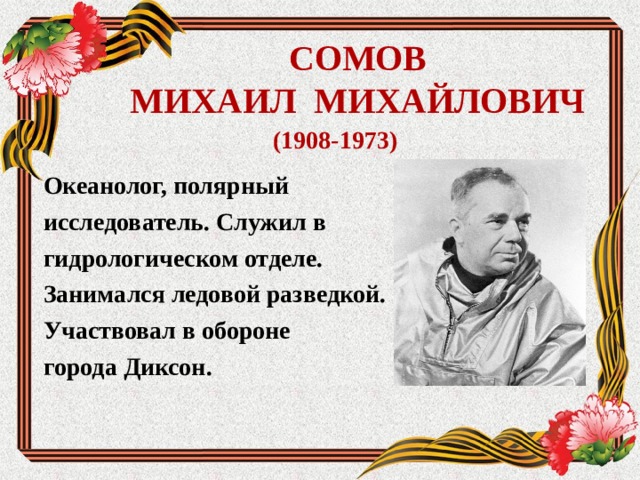 СОМОВ  МИХАИЛ МИХАЙЛОВИЧ (1908-1973) Океанолог, полярный исследователь. Служил в гидрологическом отделе. Занимался ледовой разведкой. Участвовал в обороне города Диксон.  