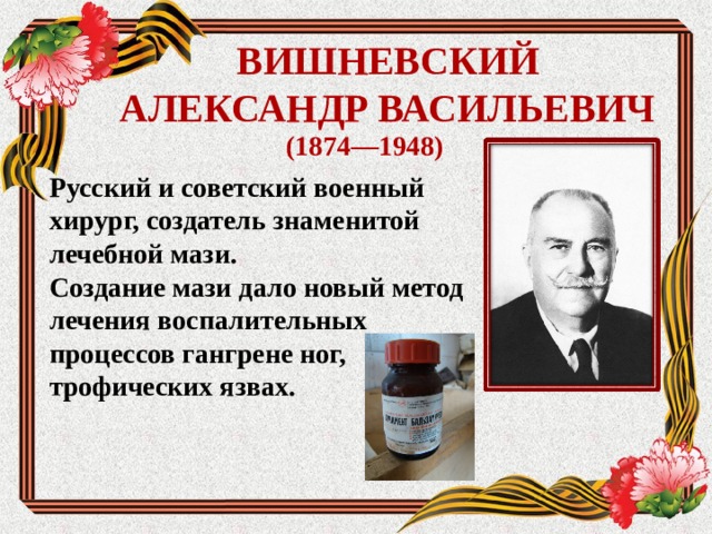 ВИШНЕВСКИЙ  АЛЕКСАНДР ВАСИЛЬЕВИЧ (1874—1948) Русский и советский военный хирург, создатель знаменитой лечебной мази. Создание мази дало новый метод лечения воспалительных процессов гангрене ног, трофических язвах.  