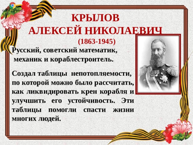  КРЫЛОВ  АЛЕКСЕЙ НИКОЛАЕВИЧ   (1863-1945)   Русский, советский математик,   механик и кораблестроитель. Создал таблицы непотопляемости, по которой можно было рассчитать, как ликвидировать крен корабля и улучшить его устойчивость. Эти таблицы помогли спасти жизни многих людей.  